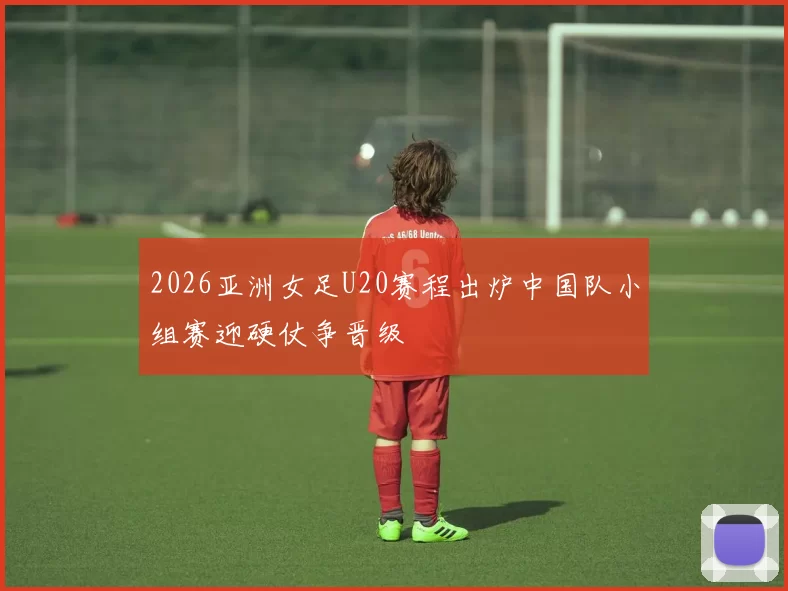 2026亚洲女足U20赛程出炉中国队小组赛迎硬仗争晋级