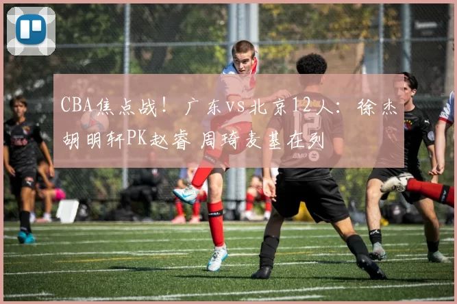 CBA焦点战！广东vs北京12人：徐杰胡明轩PK赵睿 周琦麦基在列