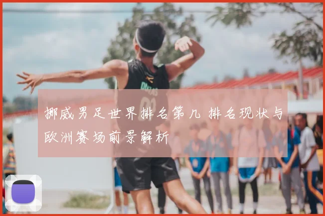 挪威男足世界排名第几 排名现状与欧洲赛场前景解析