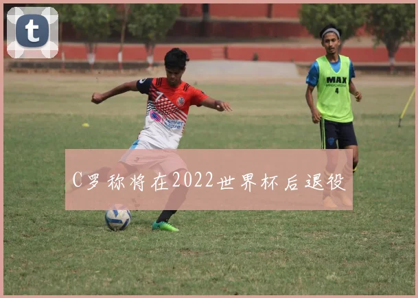 C罗称将在2022世界杯后退役