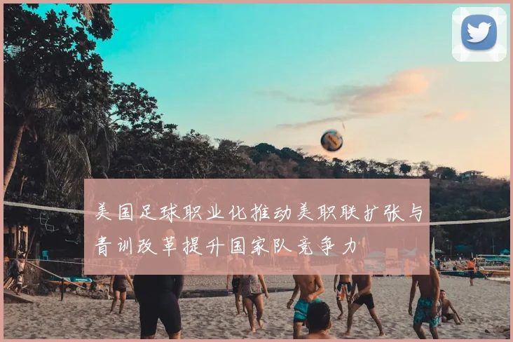 美国足球职业化推动美职联扩张与青训改革提升国家队竞争力
