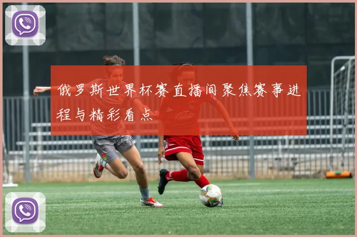 俄罗斯世界杯赛直播间聚焦赛事进程与精彩看点