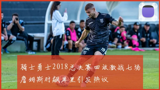 骑士勇士2018总决赛回放激战七场詹姆斯对飙库里引发热议