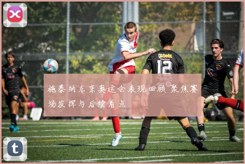 施泰纳东京奥运会表现回顾 聚焦赛场发挥与后续看点